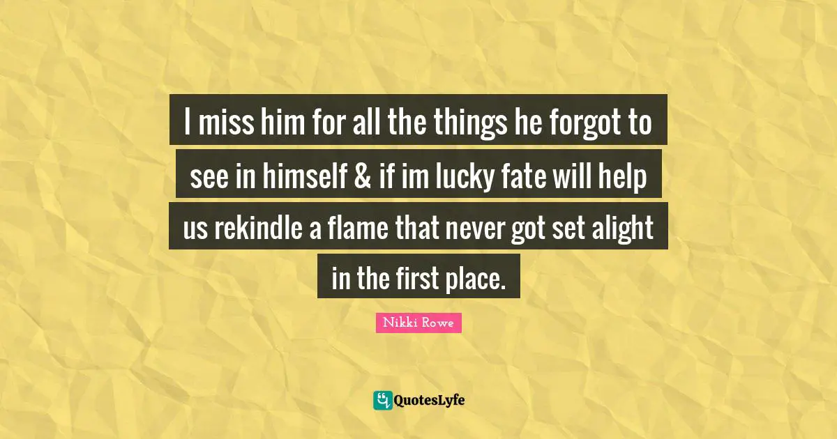 I miss him for all the things he forgot to see in himself & if im lucky fate will help us rekindle a flame that never got set alight in the first place.