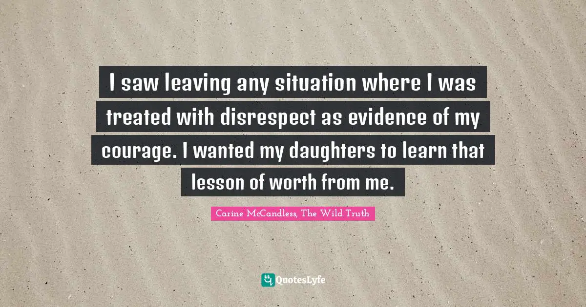 I saw leaving any situation where I was treated with disrespect as evidence of my courage. I wanted my daughters to learn that lesson of worth from me.