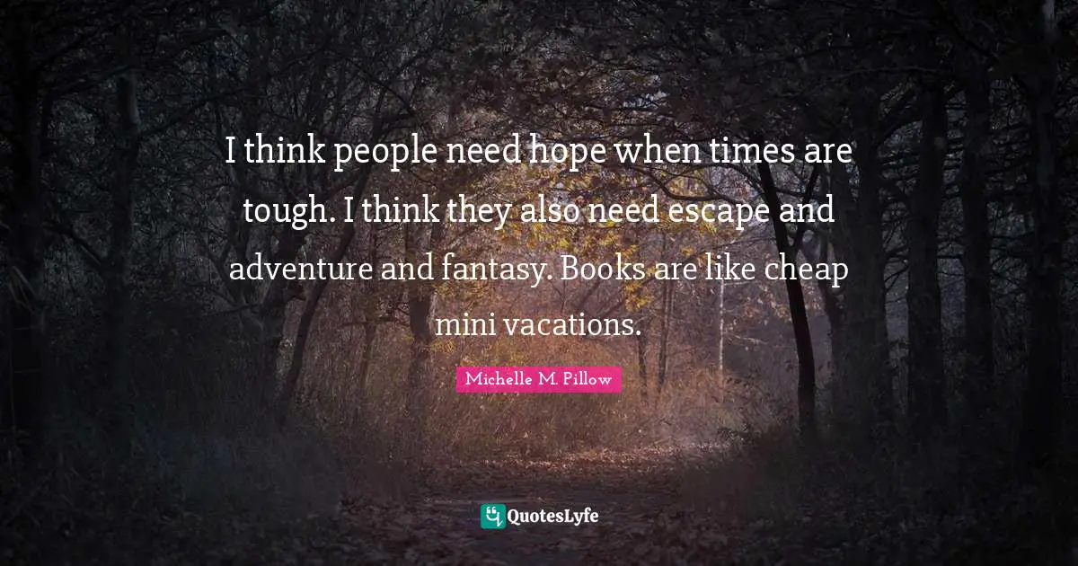 I think people need hope when times are tough. I think they also need escape and adventure and fantasy. Books are like cheap mini vacations.