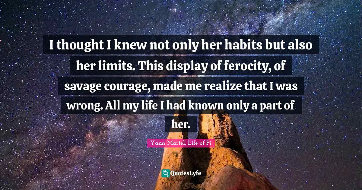 I thought I knew not only her habits but also her limits. This display of ferocity, of savage courage, made me realize that I was wrong. All my life I had known only a part of her.