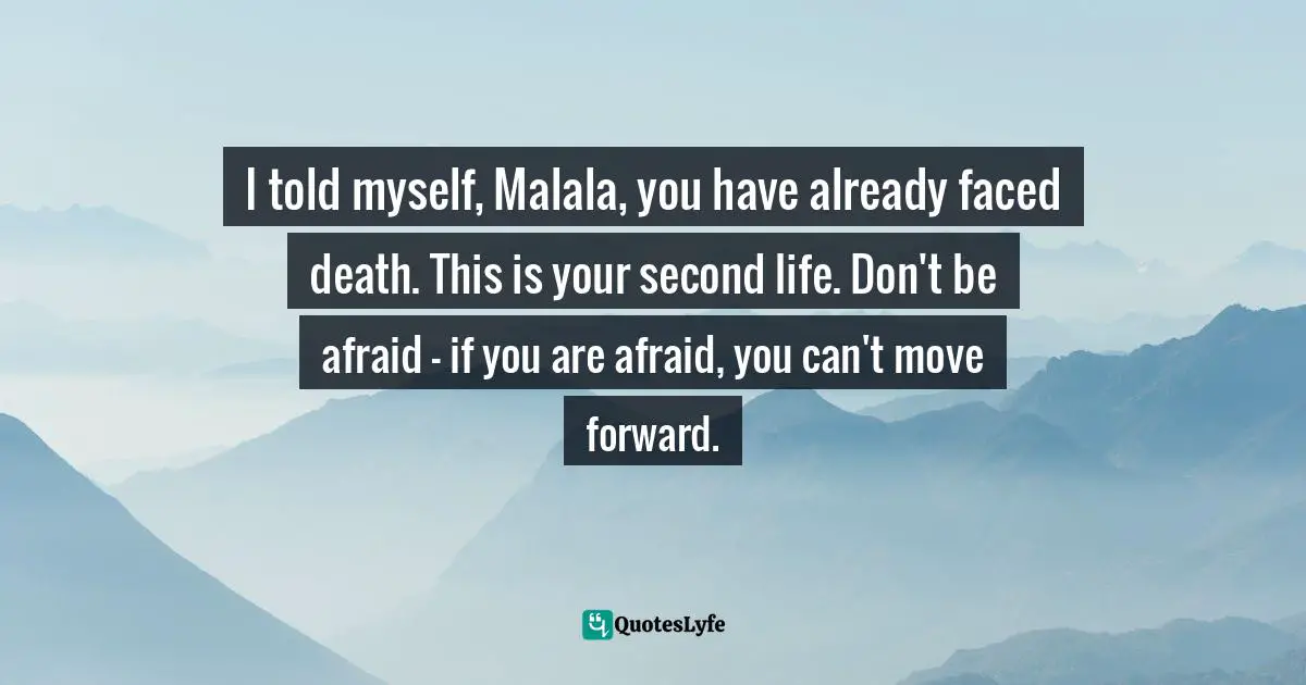Malala Yousafzai Quotes: "I told myself, Malala, you have already faced death. This is your second life. Don't be afraid — if you are afraid, you can't move forward."
