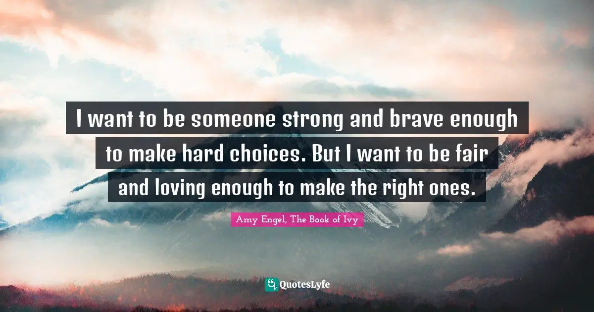 I want to be someone strong and brave enough to make hard choices. But I want to be fair and loving enough to make the right ones.