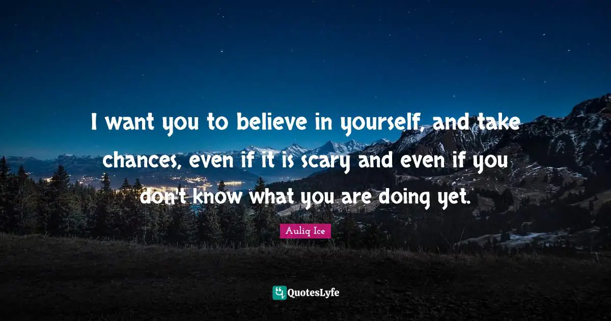 I want you to believe in yourself, and take chances, even if it is scary and even if you don't know what you are doing yet.