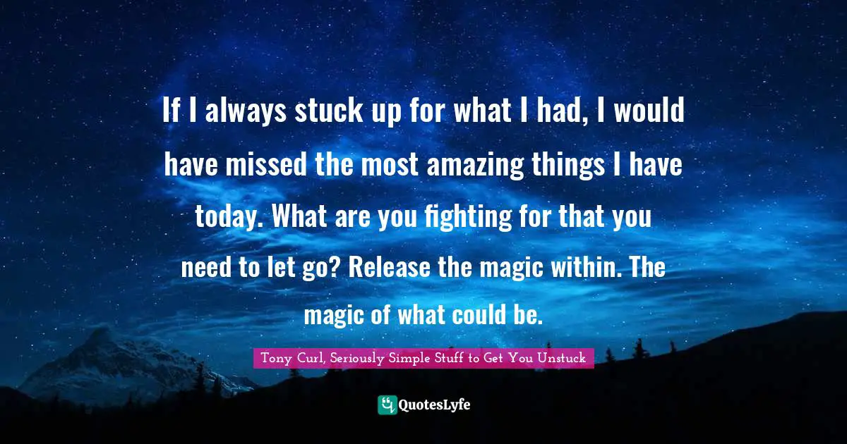 Tony Curl, Seriously Simple Stuff To Get You Unstuck Quotes: "If I always stuck up for what I had, I would have missed the most amazing things I have today. What are you fighting for that you need to let go? Release the magic within. The magic of what could be."
