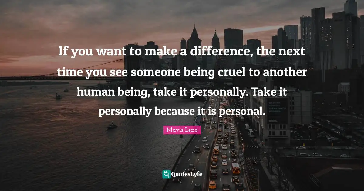 If you want to make a difference, the next time you see someone being cruel to another human being, take it personally. Take it personally because it is personal.