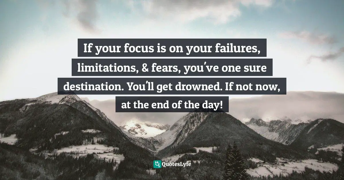 If your focus is on your failures, limitations, & fears, you've one sure destination. You'll get drowned. If not now, at the end of the day!