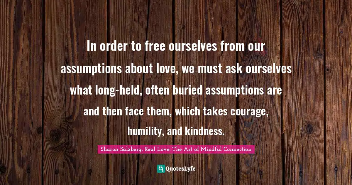 Sharon Salzberg, Real Love: The Art Of Mindful Connection Quotes: "In order to free ourselves from our assumptions about love, we must ask ourselves what long-held, often buried assumptions are and then face them, which takes courage, humility, and kindness."
