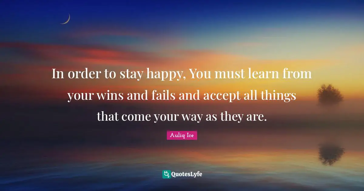 In order to stay happy, You must learn from your wins and fails and accept all things that come your way as they are.