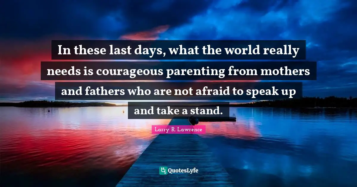 In these last days, what the world really needs is courageous parenting from mothers and fathers who are not afraid to speak up and take a stand.