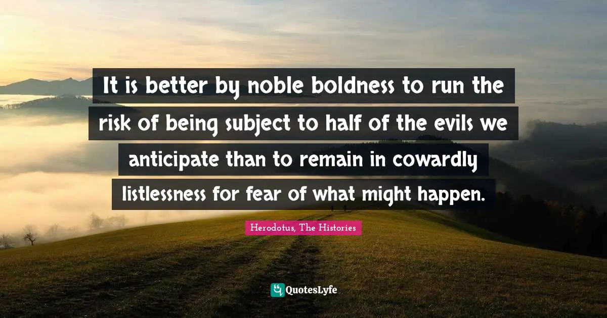 It is better by noble boldness to run the risk of being subject to half of the evils we anticipate than to remain in cowardly listlessness for fear of what might happen.