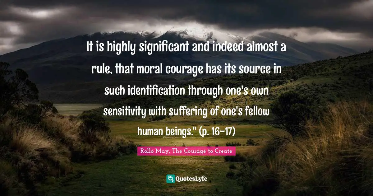 It is highly significant and indeed almost a rule, that moral courage has its source in such identification through one's own sensitivity with suffering of one's fellow human beings." (p. 16-17)