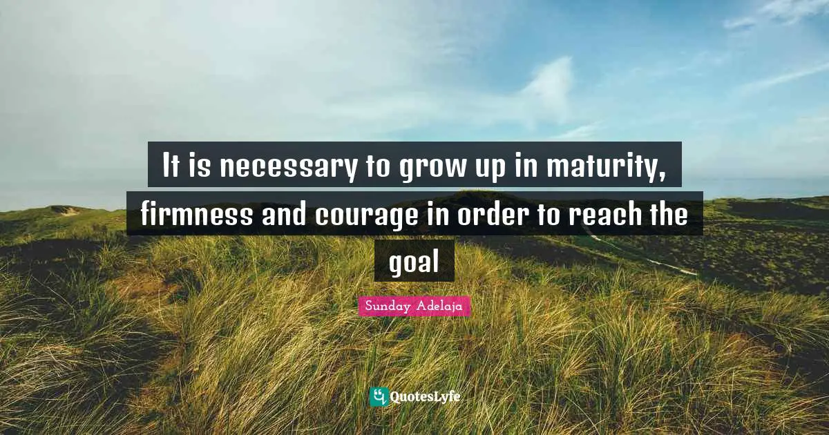 It is necessary to grow up in maturity, firmness and courage in order to reach the goal