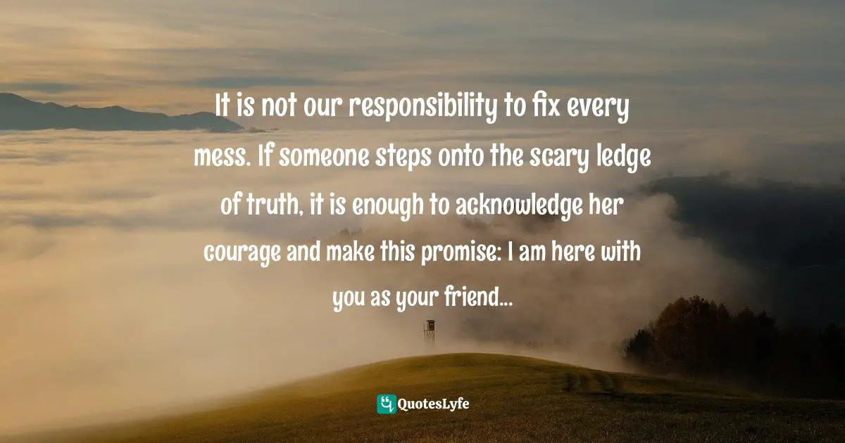 Jen Hatmaker Quotes: "It is not our responsibility to fix every mess. If someone steps onto the scary ledge of truth, it is enough to acknowledge her courage and make this promise: I am here with you as your friend..."