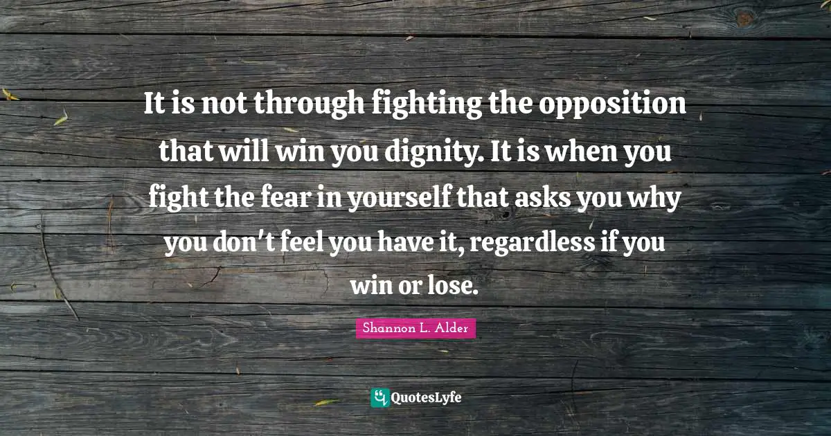 It is not through fighting the opposition that will win you dignity. It is when you fight the fear in yourself that asks you why you don't feel you have it, regardless if you win or lose.