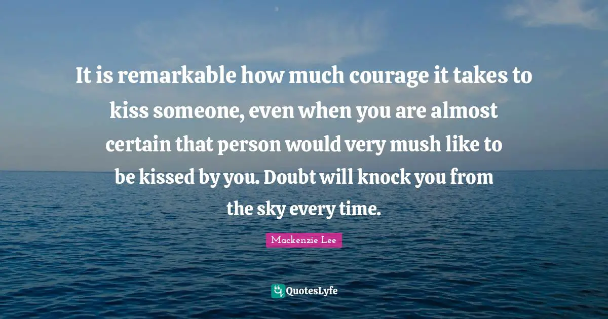 It is remarkable how much courage it takes to kiss someone, even when you are almost certain that person would very mush like to be kissed by you. Doubt will knock you from the sky every time.