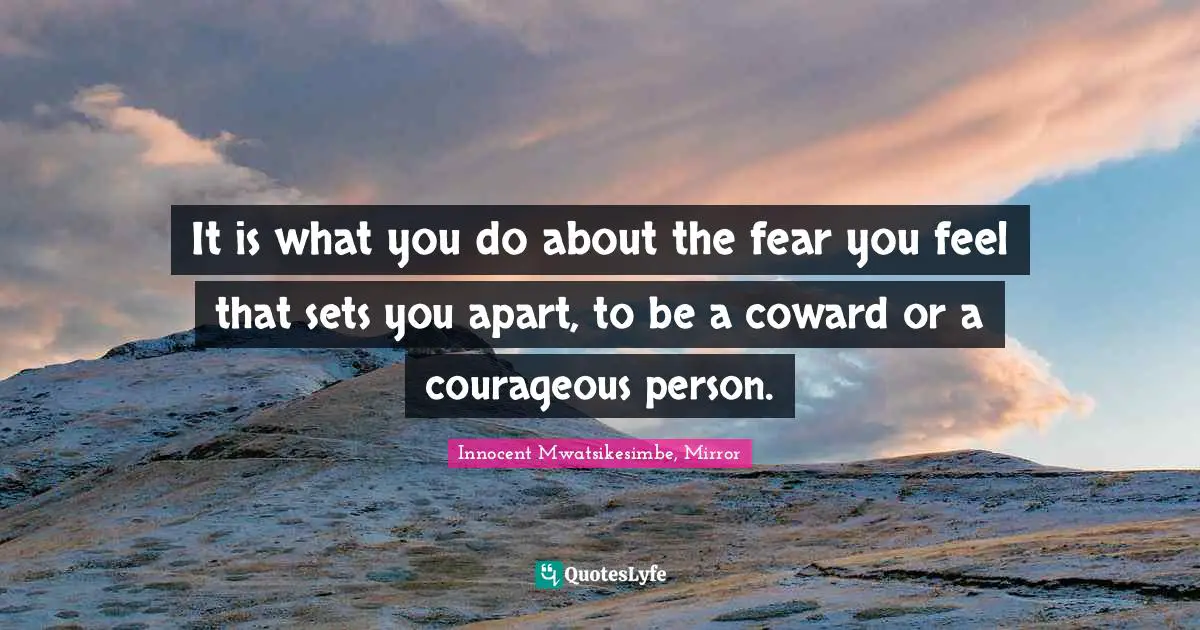 It is what you do about the fear you feel that sets you apart, to be a coward or a courageous person.