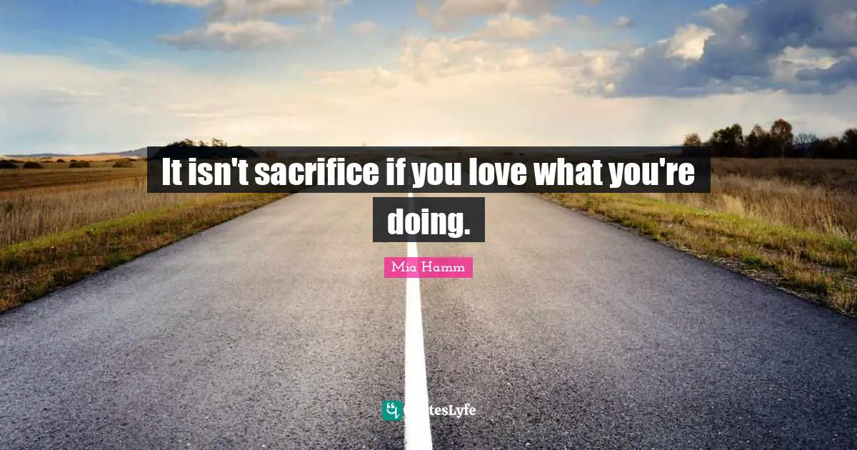 It isn't sacrifice if you love what you're doing.