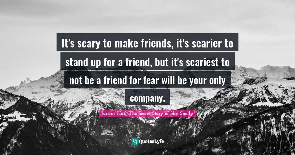 It's scary to make friends, it's scarier to stand up for a friend, but it's scariest to not be a friend for fear will be your only company.