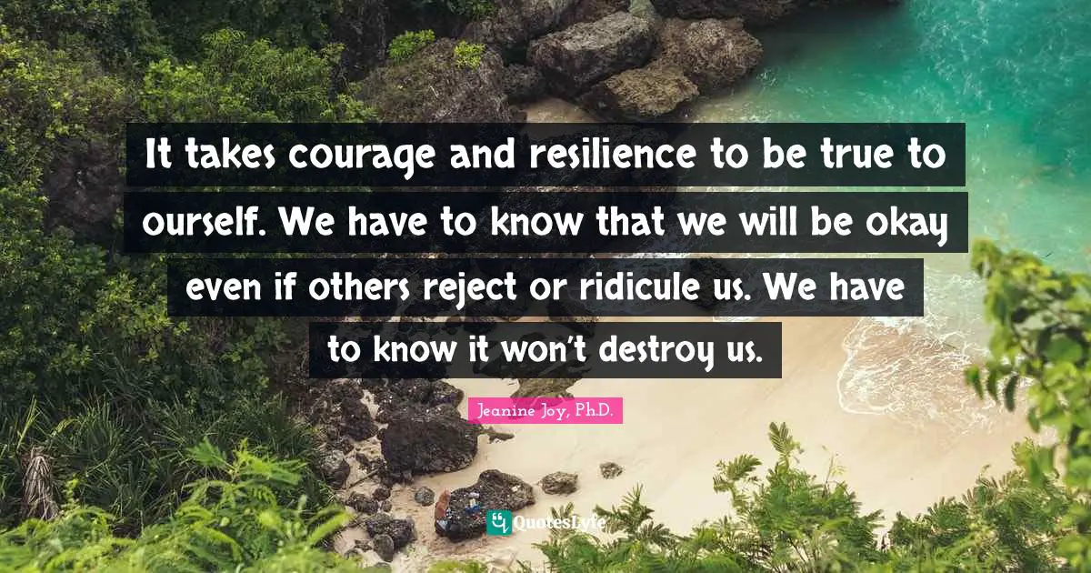 It takes courage and resilience to be true to ourself. We have to know that we will be okay even if others reject or ridicule us. We have to know it won’t destroy us.