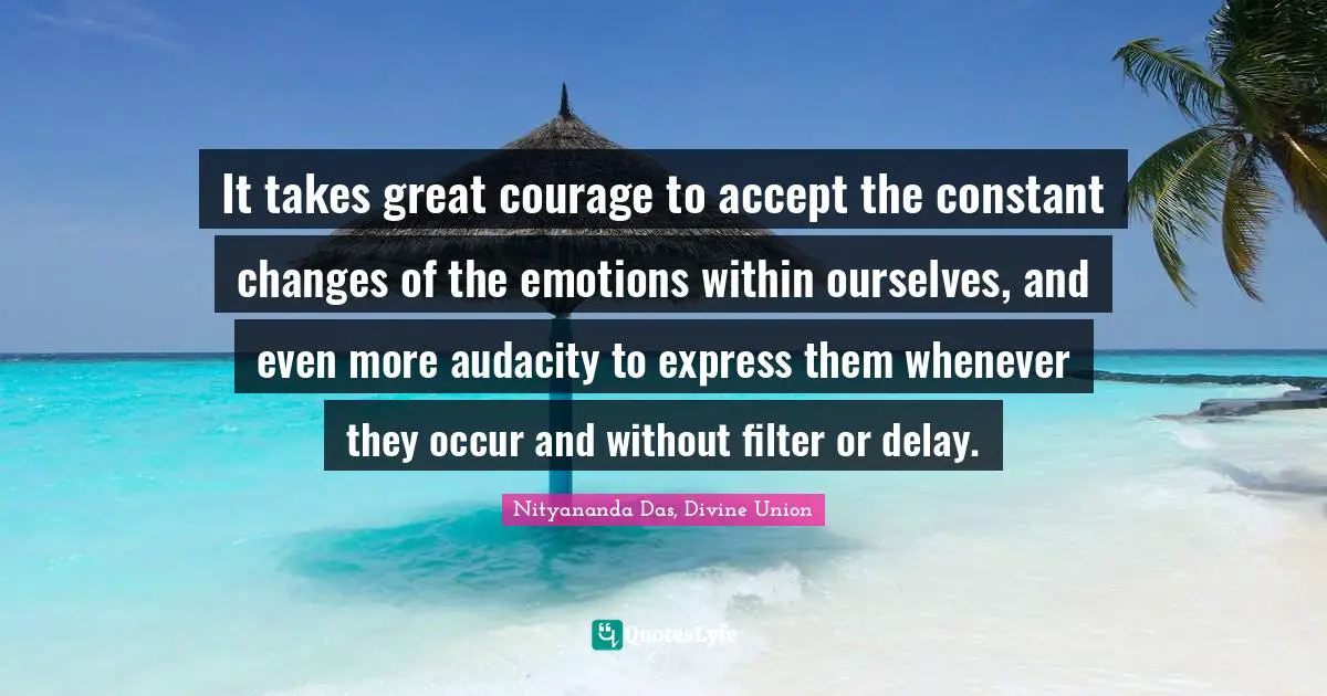 It takes great courage to accept the constant changes of the emotions within ourselves, and even more audacity to express them whenever they occur and without filter or delay.