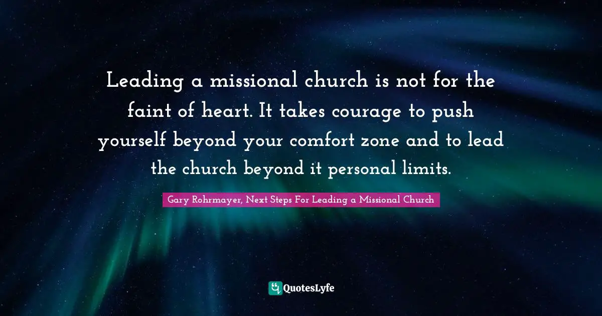 Gary Rohrmayer, Next Steps For Leading a Missional Church Quotes: Leading a missional church is not for the faint of heart. It takes courage to push yourself beyond your comfort zone and to lead the church beyond it personal limits.