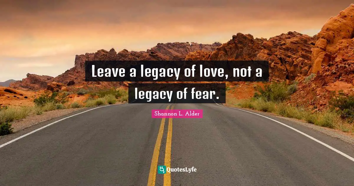Leave a legacy of love, not a legacy of fear.