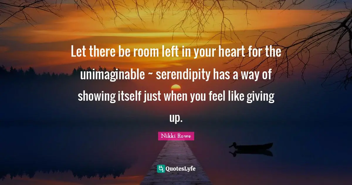 Let there be room left in your heart for the unimaginable ~ serendipity has a way of showing itself just when you feel like giving up.