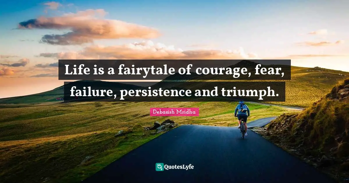Life is a fairytale of courage, fear, failure, persistence and triumph.