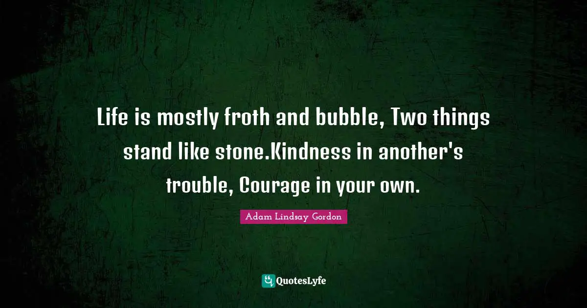 Life is mostly froth and bubble, Two things stand like stone.Kindness in another's trouble, Courage in your own.