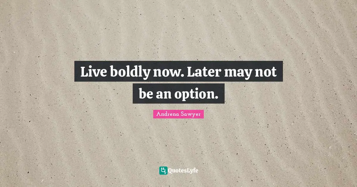 Live boldly now. Later may not be an option.