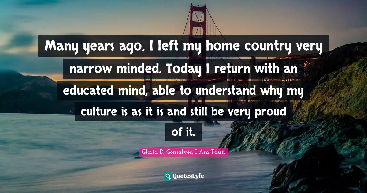 Many years ago, I left my home country very narrow minded. Today I return with an educated mind, able to understand why my culture is as it is and still be very proud of it.