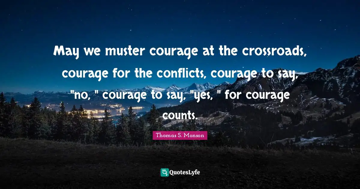 May we muster courage at the crossroads, courage for the conflicts, courage to say, "no, " courage to say, "yes, " for courage counts.