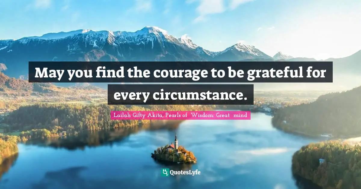 May you find the courage to be grateful for every circumstance.