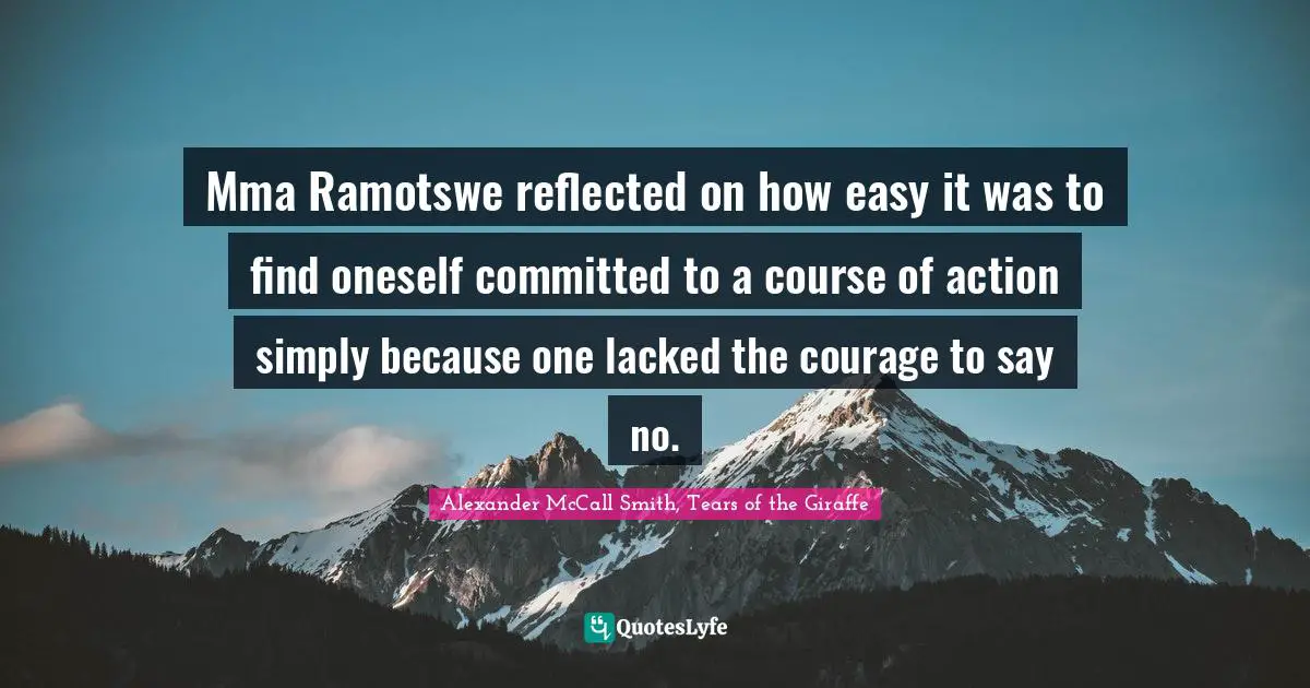 Mma Ramotswe reflected on how easy it was to find oneself committed to a course of action simply because one lacked the courage to say no.