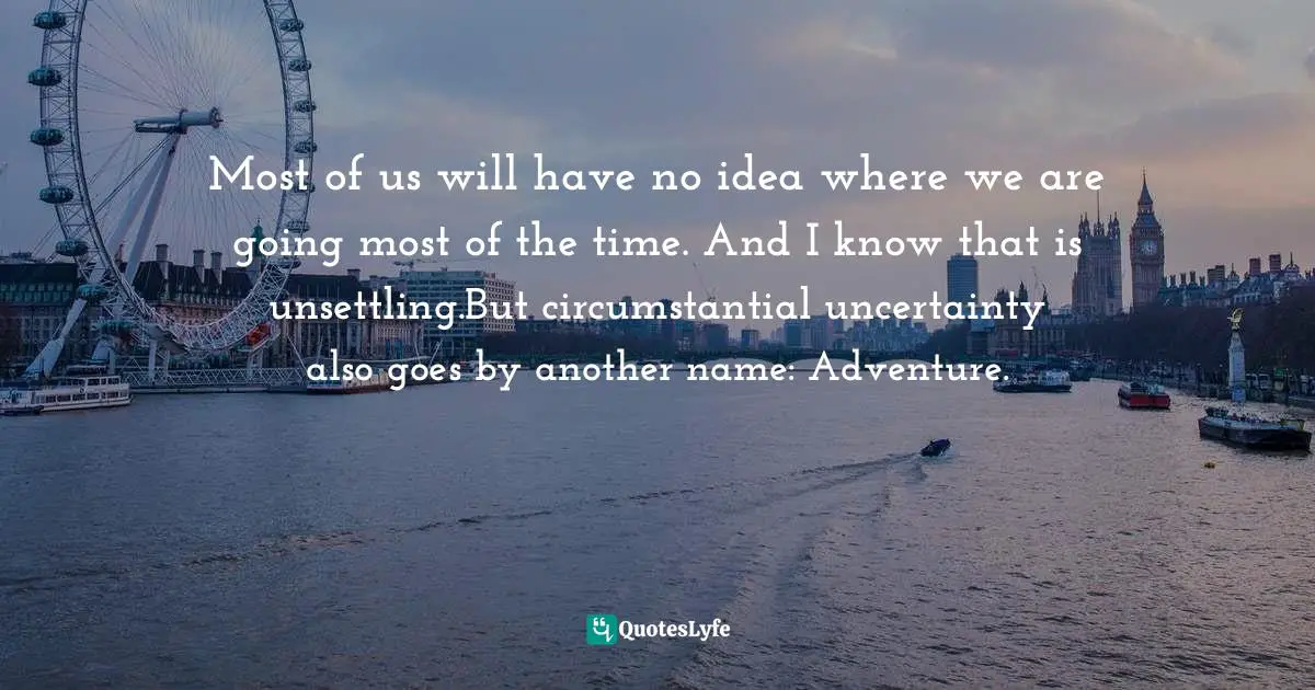 Most of us will have no idea where we are going most of the time. And I know that is unsettling.But circumstantial uncertainty also goes by another name: Adventure.