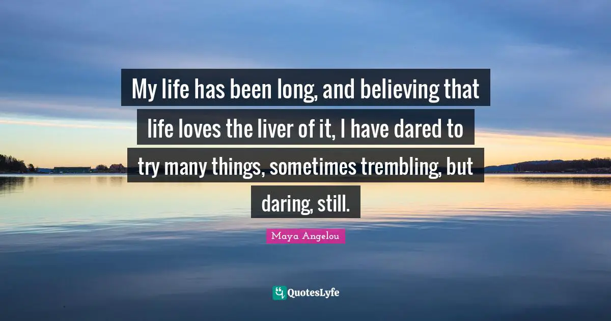 My life has been long, and believing that life loves the liver of it, I have dared to try many things, sometimes trembling, but daring, still.