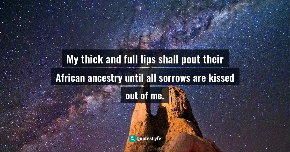 My thick and full lips shall pout their African ancestry until all sorrows are kissed out of me.