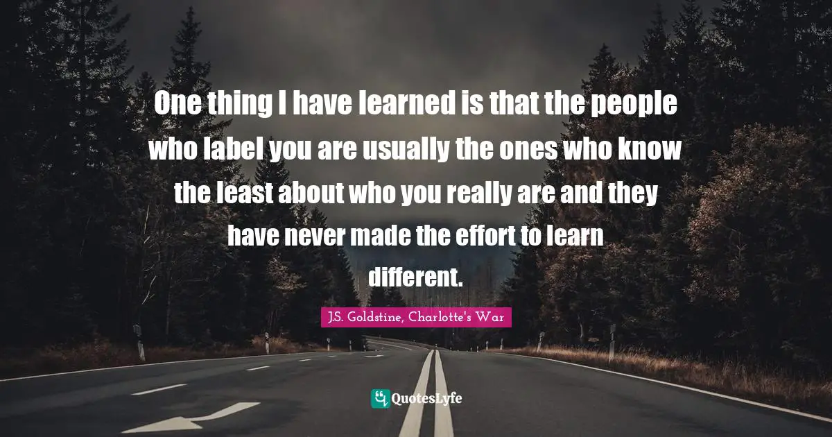 One thing I have learned is that the people who label you are usually the ones who know the least about who you really are and they have never made the effort to learn different.