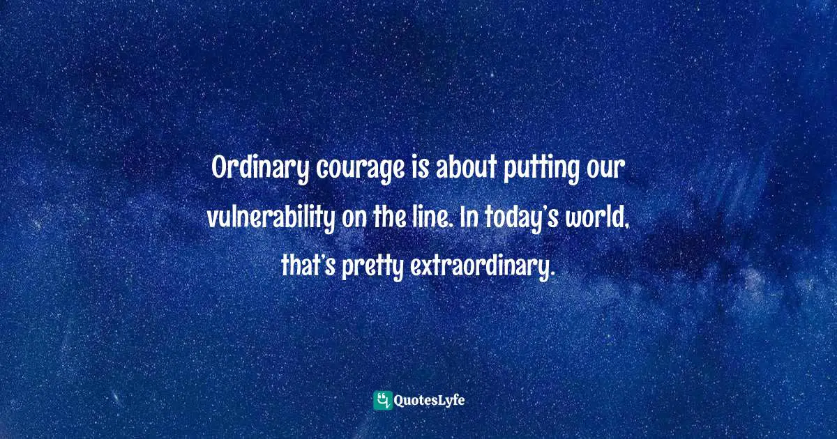 Ordinary courage is about putting our vulnerability on the line. In today’s world, that’s pretty extraordinary.