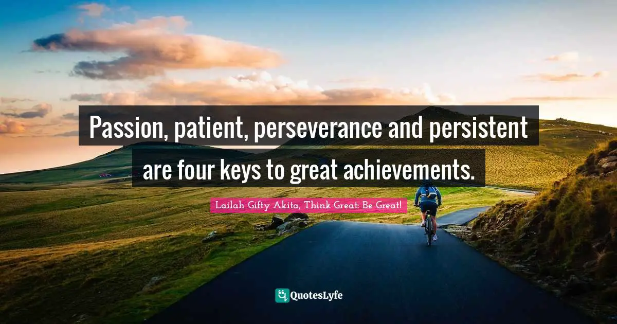Passion, patient, perseverance and persistent are four keys to great achievements.