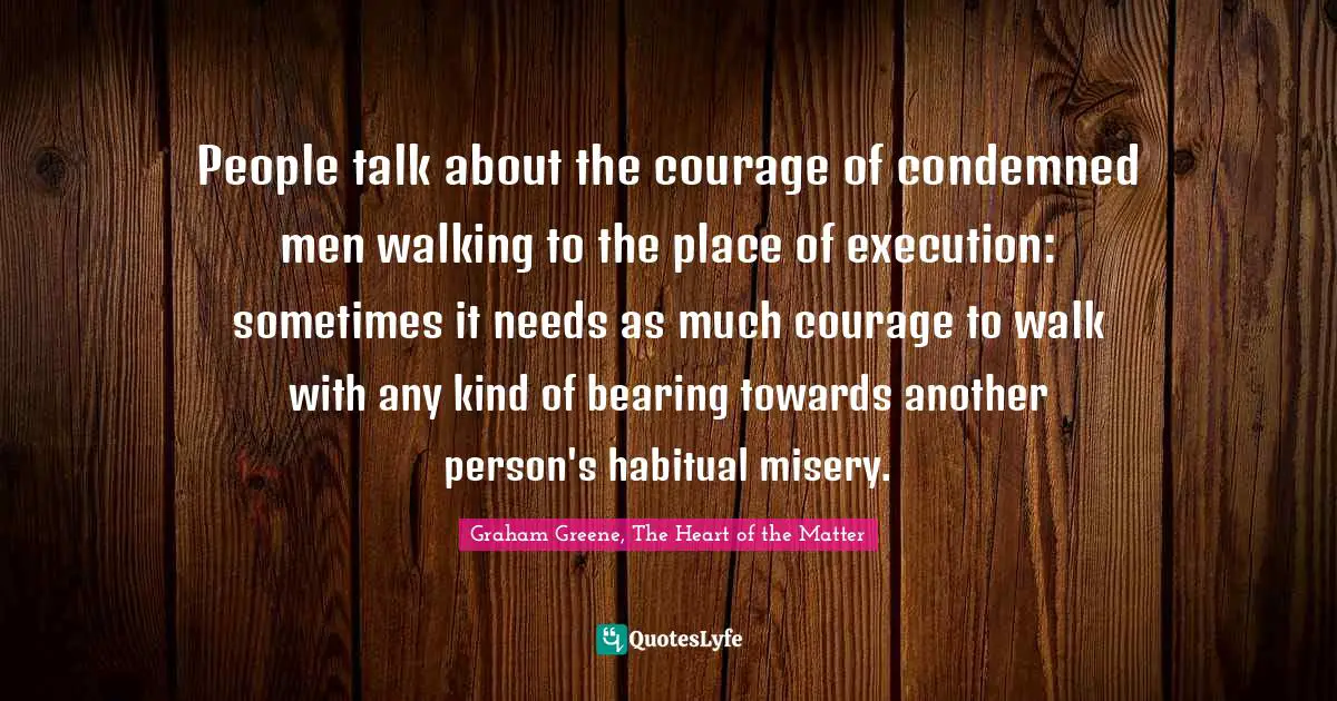 People talk about the courage of condemned men walking to the place of execution: sometimes it needs as much courage to walk with any kind of bearing towards another person's habitual misery.