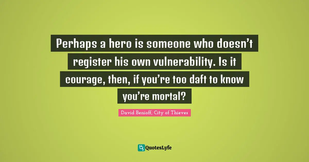 Perhaps a hero is someone who doesn’t register his own vulnerability. Is it courage, then, if you’re too daft to know you’re mortal?