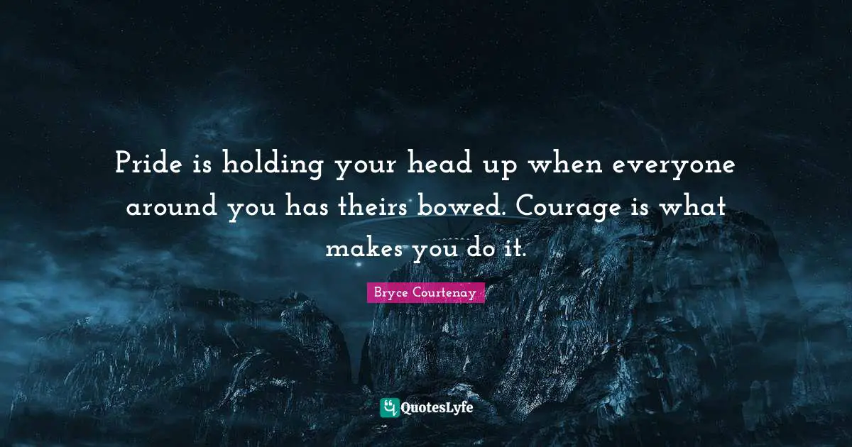 Pride is holding your head up when everyone around you has theirs bowed. Courage is what makes you do it.