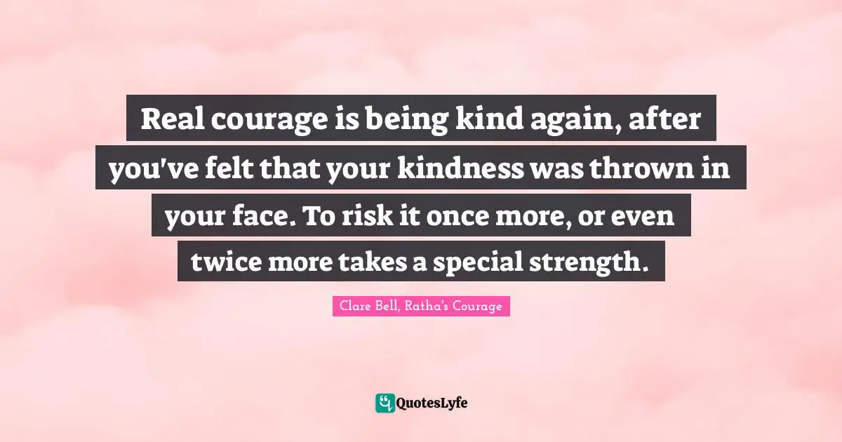 Real courage is being kind again, after you've felt that your kindness was thrown in your face. To risk it once more, or even twice more takes a special strength.