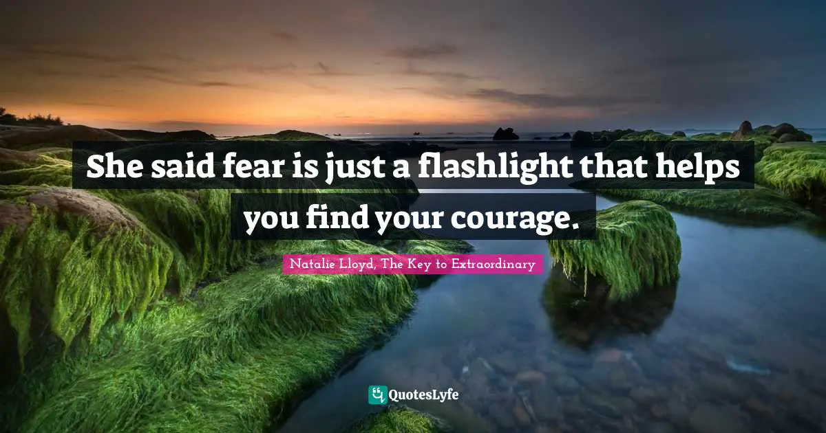She said fear is just a flashlight that helps you find your courage.