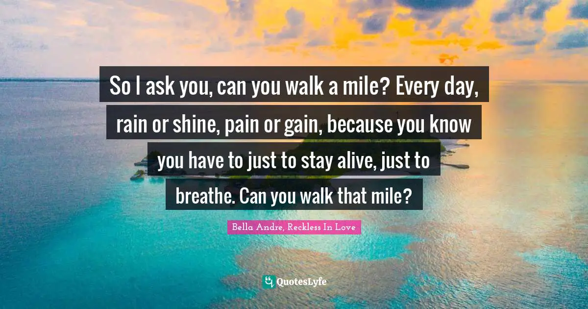 So I ask you, can you walk a mile? Every day, rain or shine, pain or gain, because you know you have to just to stay alive, just to breathe. Can you walk that mile?