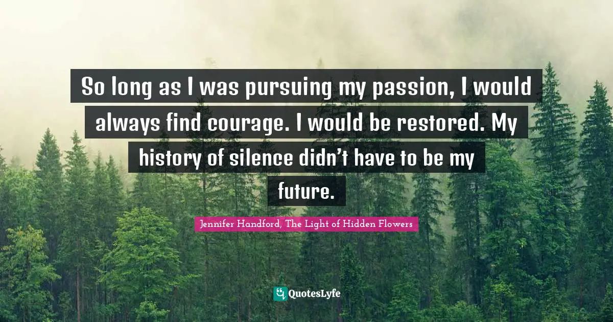 So long as I was pursuing my passion, I would always find courage. I would be restored. My history of silence didn’t have to be my future.