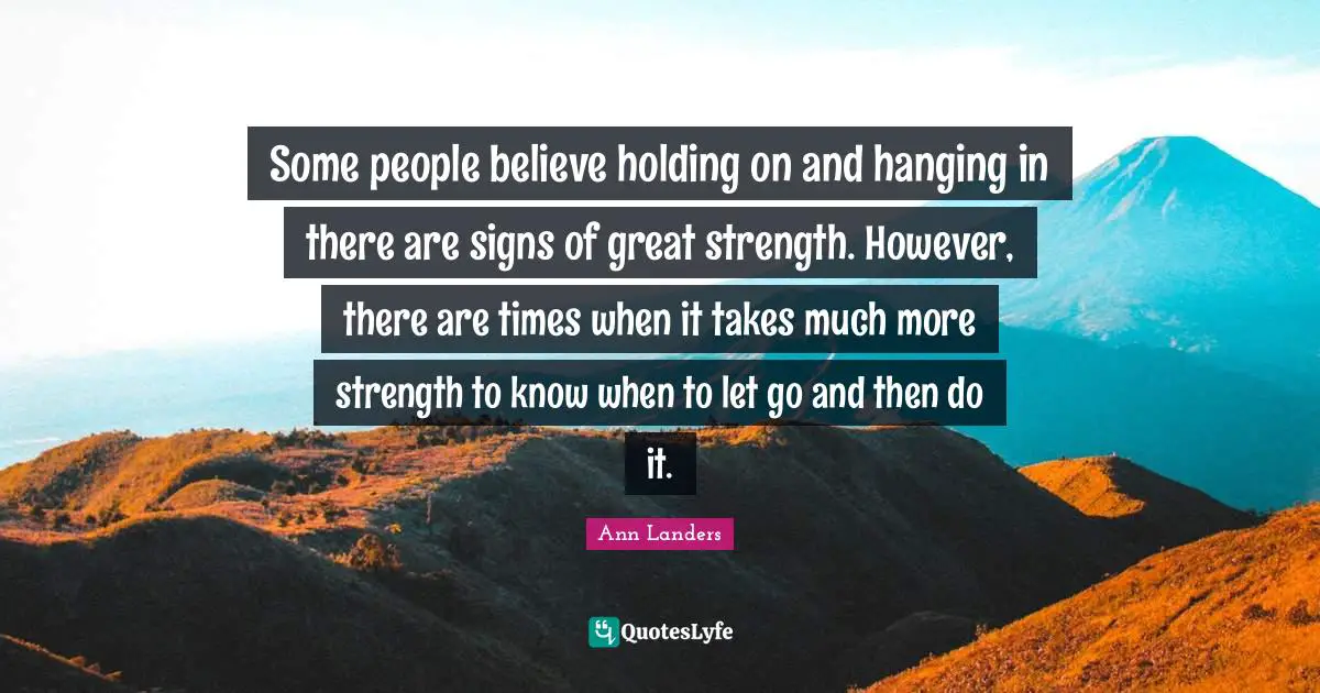 Some people believe holding on and hanging in there are signs of great strength. However, there are times when it takes much more strength to know when to let go and then do it.