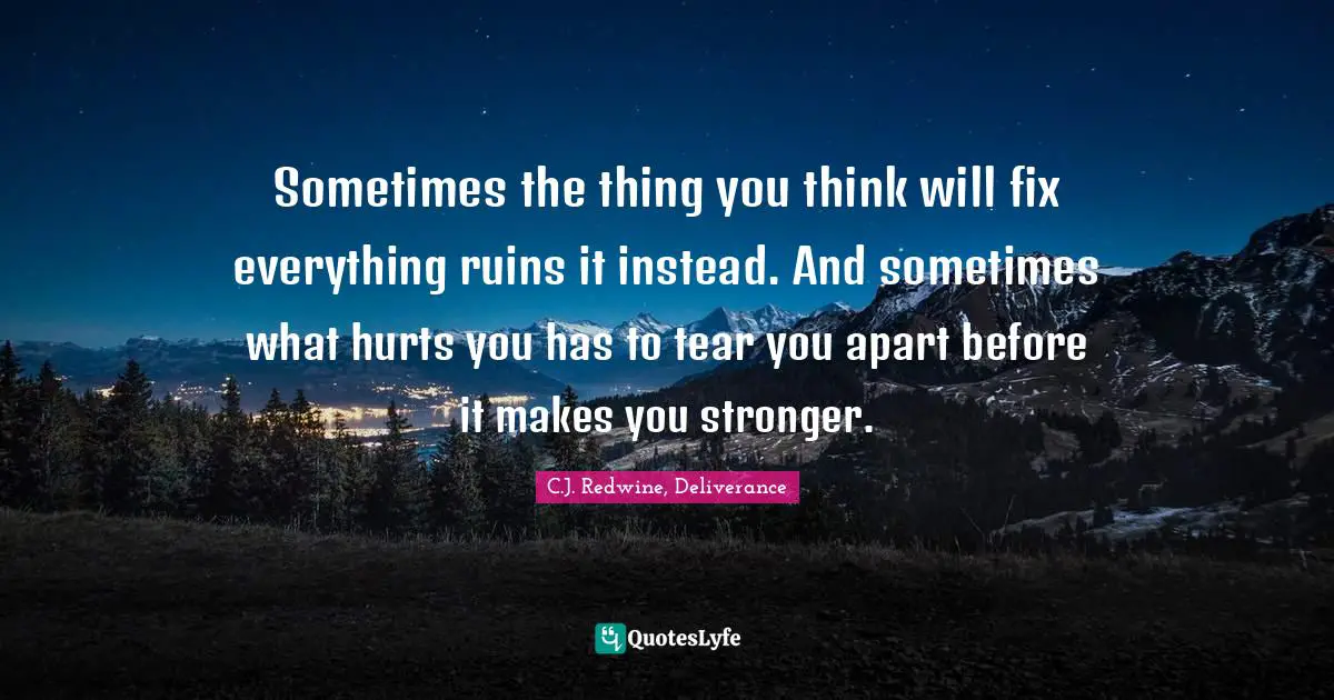 C.J. Redwine, Deliverance Quotes: "Sometimes the thing you think will fix everything ruins it instead. And sometimes what hurts you has to tear you apart before it makes you stronger."