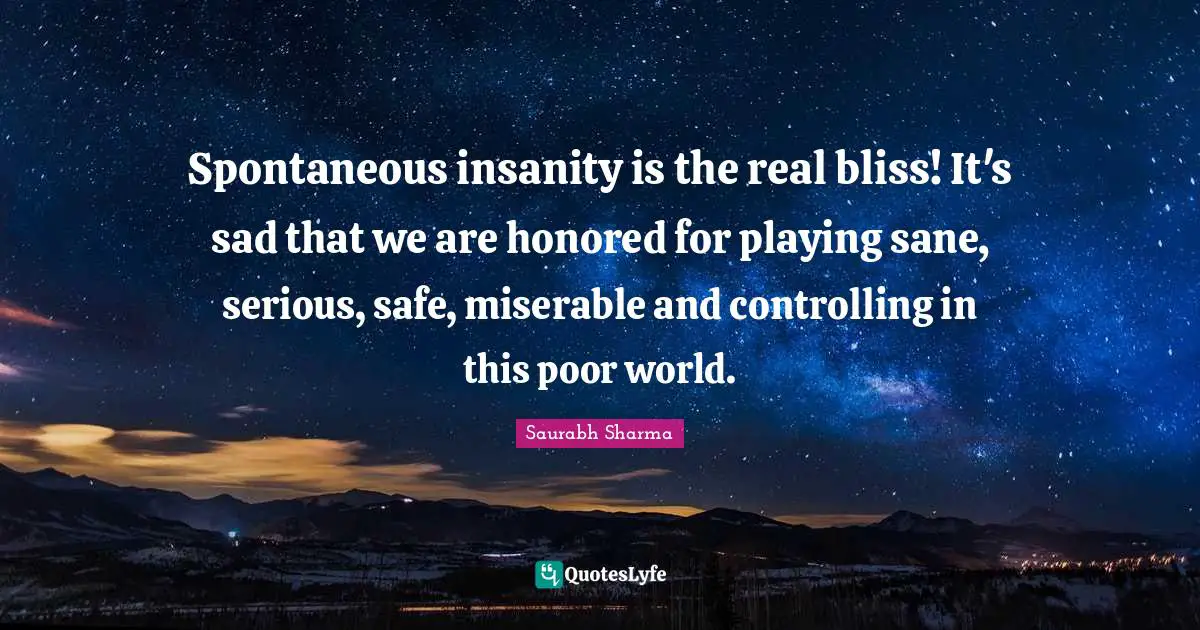 Spontaneous insanity is the real bliss! It's sad that we are honored for playing sane, serious, safe, miserable and controlling in this poor world.